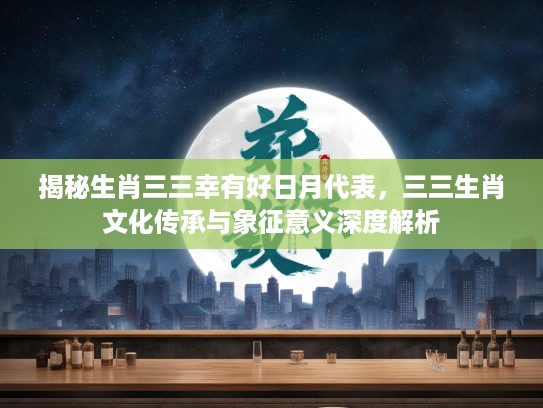 揭秘生肖三三幸有好日月代表，三三生肖文化传承与象征意义深度解析