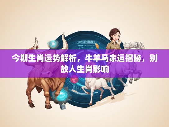 今期生肖运势解析，牛羊马家运揭秘，别故人生肖影响