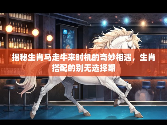 揭秘生肖马走牛来时机的奇妙相遇，生肖搭配的别无选择期