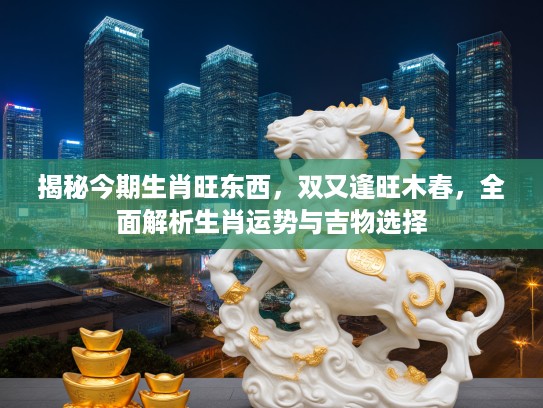 揭秘今期生肖旺东西，双又逢旺木春，全面解析生肖运势与吉物选择