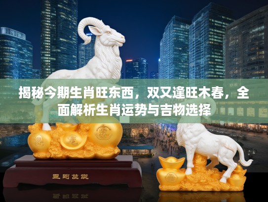 揭秘今期生肖旺东西，双又逢旺木春，全面解析生肖运势与吉物选择