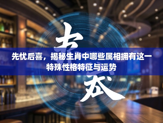 先忧后喜，揭秘生肖中哪些属相拥有这一特殊性格特征与运势