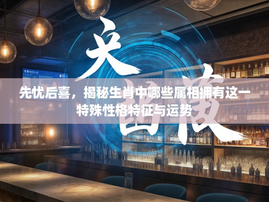 先忧后喜，揭秘生肖中哪些属相拥有这一特殊性格特征与运势