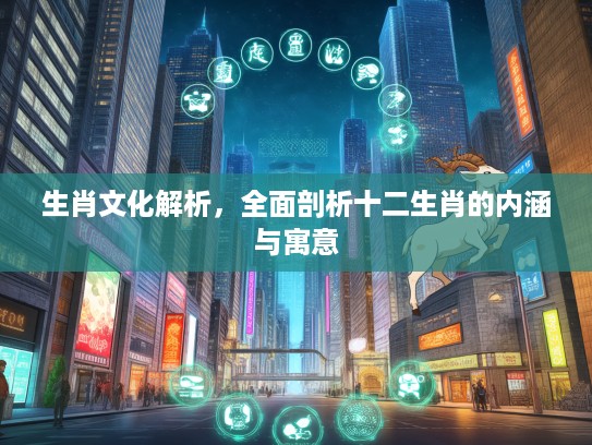 生肖文化解析，全面剖析十二生肖的内涵与寓意