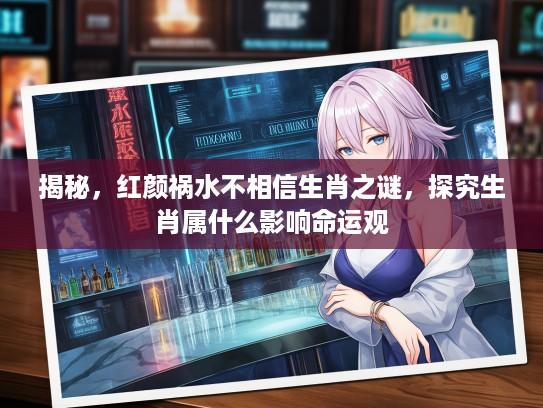 揭秘，红颜祸水不相信生肖之谜，探究生肖属什么影响命运观