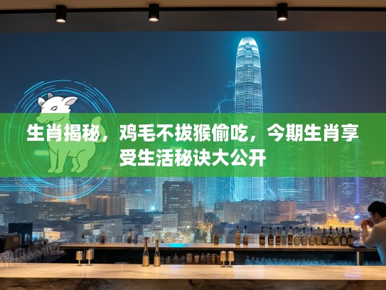 生肖揭秘，鸡毛不拔猴偷吃，今期生肖享受生活秘诀大公开