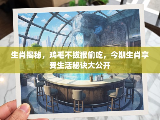 生肖揭秘，鸡毛不拔猴偷吃，今期生肖享受生活秘诀大公开