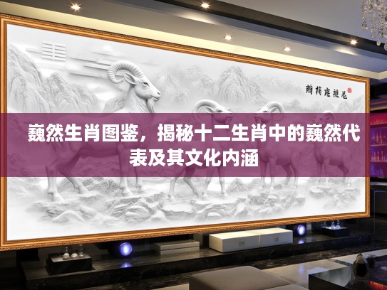 巍然生肖图鉴，揭秘十二生肖中的巍然代表及其文化内涵