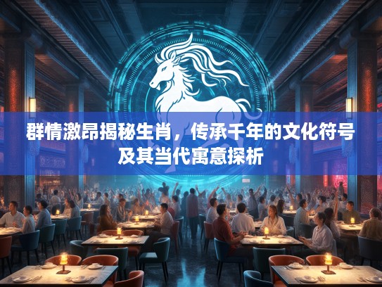 群情激昂揭秘生肖，传承千年的文化符号及其当代寓意探析