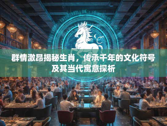 群情激昂揭秘生肖，传承千年的文化符号及其当代寓意探析