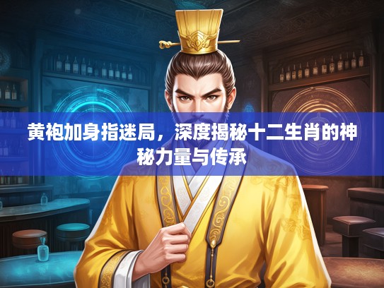 黄袍加身指迷局，深度揭秘十二生肖的神秘力量与传承