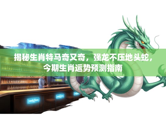揭秘生肖特马奇又奇，强龙不压地头蛇，今期生肖运势预测指南