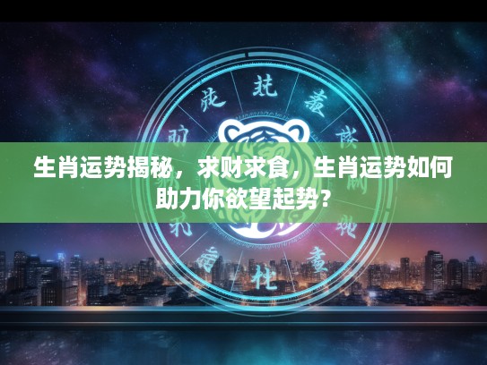 生肖运势揭秘，求财求食，生肖运势如何助力你欲望起势？
