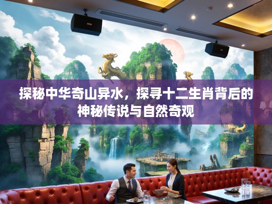 探秘中华奇山异水，探寻十二生肖背后的神秘传说与自然奇观