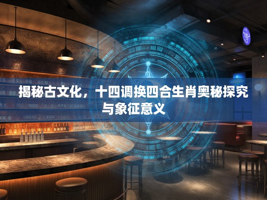 揭秘古文化，十四调换四合生肖奥秘探究与象征意义