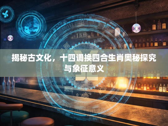 揭秘古文化，十四调换四合生肖奥秘探究与象征意义