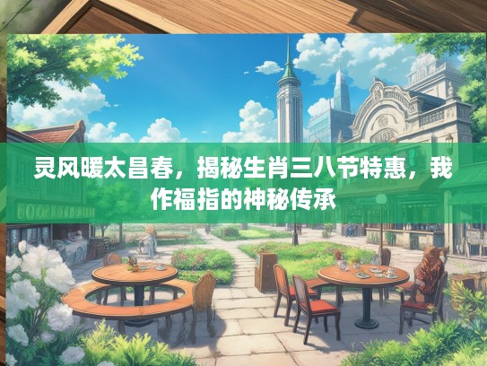 灵风暖太昌春，揭秘生肖三八节特惠，我作福指的神秘传承