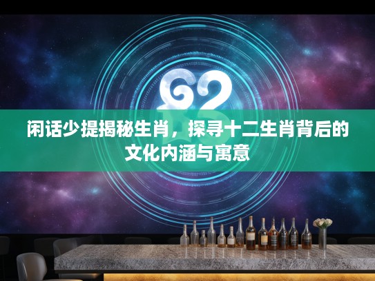 闲话少提揭秘生肖，探寻十二生肖背后的文化内涵与寓意