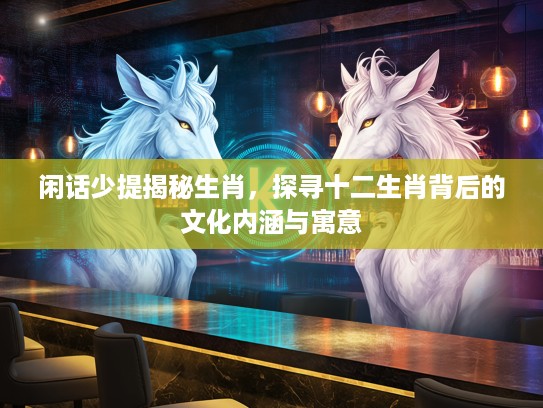 闲话少提揭秘生肖，探寻十二生肖背后的文化内涵与寓意
