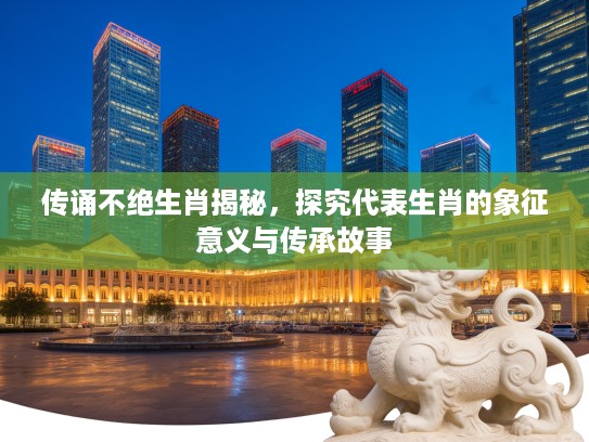 传诵不绝生肖揭秘，探究代表生肖的象征意义与传承故事