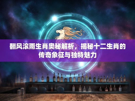 翻风滚雨生肖奥秘解析，揭秘十二生肖的传奇象征与独特魅力