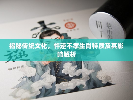 揭秘传统文化，忤逆不孝生肖特质及其影响解析