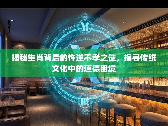 揭秘生肖背后的忤逆不孝之谜，探寻传统文化中的道德困境