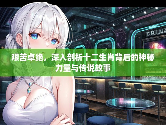 艰苦卓绝，深入剖析十二生肖背后的神秘力量与传说故事