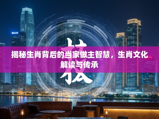 揭秘生肖背后的当家做主智慧，生肖文化解读与传承