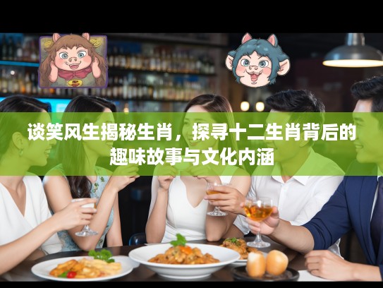 谈笑风生揭秘生肖，探寻十二生肖背后的趣味故事与文化内涵