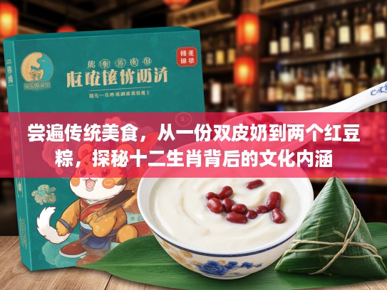 尝遍传统美食，从一份双皮奶到两个红豆粽，探秘十二生肖背后的文化内涵