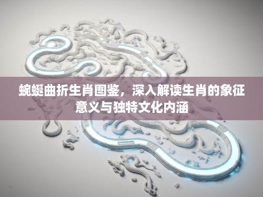 蜿蜒曲折生肖图鉴，深入解读生肖的象征意义与独特文化内涵