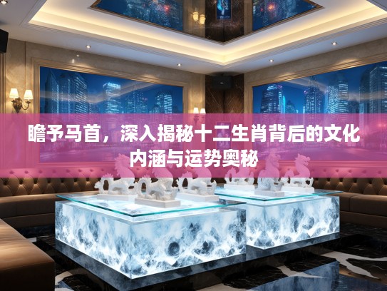 瞻予马首，深入揭秘十二生肖背后的文化内涵与运势奥秘