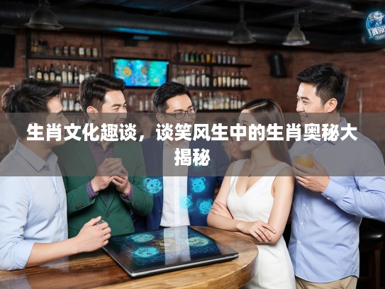 生肖文化趣谈，谈笑风生中的生肖奥秘大揭秘