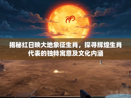 揭秘红日映大地象征生肖，探寻辉煌生肖代表的独特寓意及文化内涵