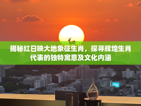 揭秘红日映大地象征生肖，探寻辉煌生肖代表的独特寓意及文化内涵