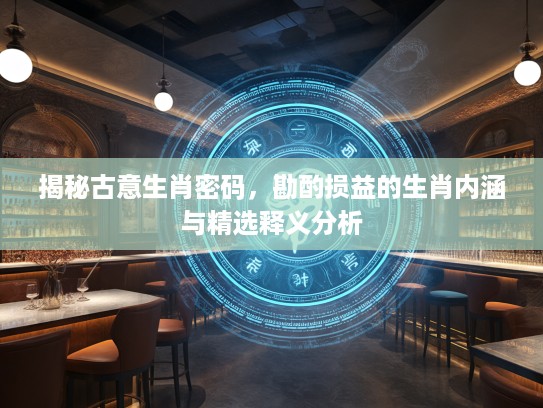 揭秘古意生肖密码，勘酌损益的生肖内涵与精选释义分析