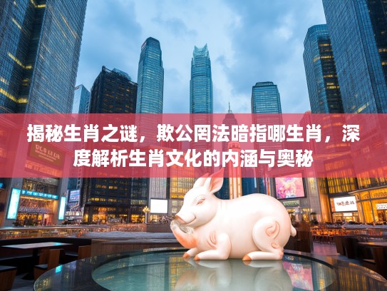 揭秘生肖之谜，欺公罔法暗指哪生肖，深度解析生肖文化的内涵与奥秘