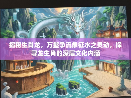 揭秘生肖龙，万壑争流象征水之灵动，探寻龙生肖的深层文化内涵