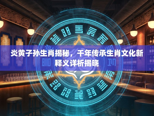 炎黄子孙生肖揭秘，千年传承生肖文化新释义详析揭晓