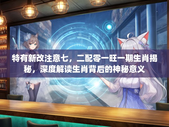 特有新改注意七，二配零一旺一期生肖揭秘，深度解读生肖背后的神秘意义