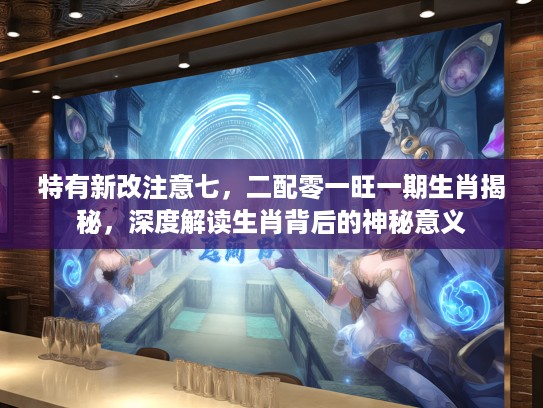特有新改注意七，二配零一旺一期生肖揭秘，深度解读生肖背后的神秘意义