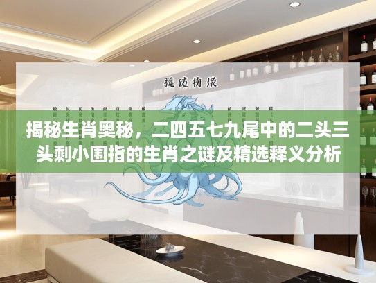 揭秘生肖奥秘，二四五七九尾中的二头三头剩小围指的生肖之谜及精选释义分析