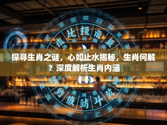 探寻生肖之谜，心如止水揭秘，生肖何解？深度解析生肖内涵