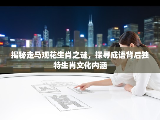 揭秘走马观花生肖之谜，探寻成语背后独特生肖文化内涵