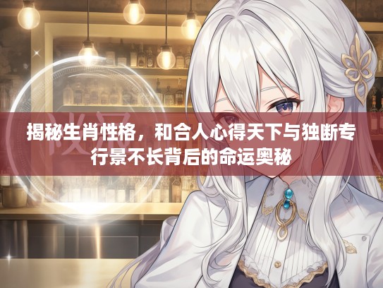 揭秘生肖性格，和合人心得天下与独断专行景不长背后的命运奥秘