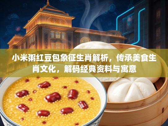 小米粥红豆包象征生肖解析，传承美食生肖文化，解码经典资料与寓意