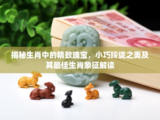 揭秘生肖中的精致瑰宝，小巧玲珑之美及其最佳生肖象征解读