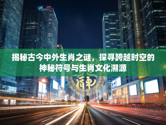 揭秘古今中外生肖之谜，探寻跨越时空的神秘符号与生肖文化溯源