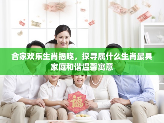 合家欢乐生肖揭晓，探寻属什么生肖最具家庭和谐温馨寓意